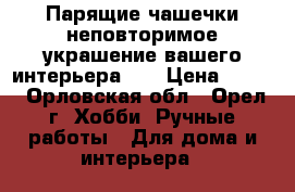 Парящие чашечки-неповторимое украшение вашего интерьера... › Цена ­ 600 - Орловская обл., Орел г. Хобби. Ручные работы » Для дома и интерьера   